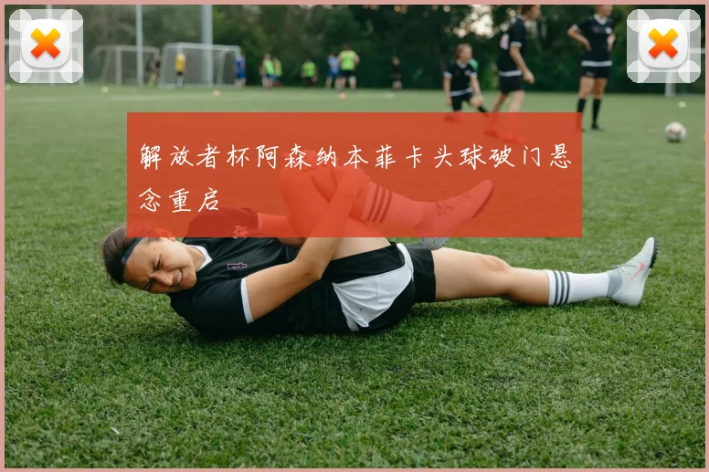 解放者杯阿森纳本菲卡头球破门悬念重启