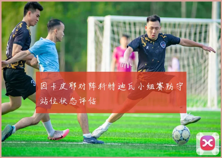 因卡皮耶对阵科特迪瓦小组赛防守站位状态评估