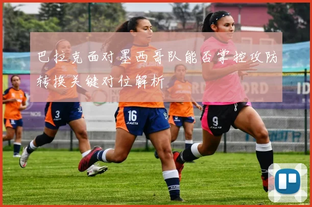 巴拉克面对墨西哥队能否掌控攻防转换关键对位解析