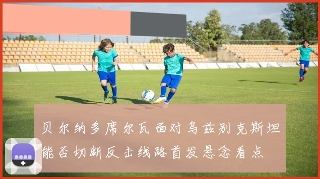 贝尔纳多席尔瓦面对乌兹别克斯坦能否切断反击线路首发悬念看点