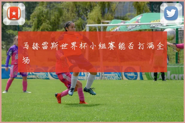 马赫雷斯世界杯小组赛能否打满全场