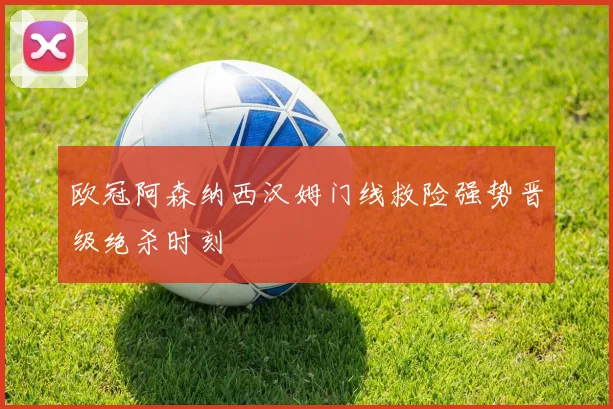 欧冠阿森纳西汉姆门线救险强势晋级绝杀时刻