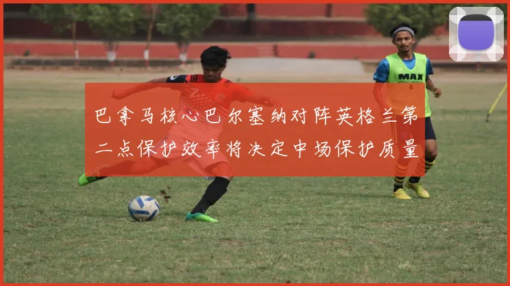巴拿马核心巴尔塞纳对阵英格兰第二点保护效率将决定中场保护质量