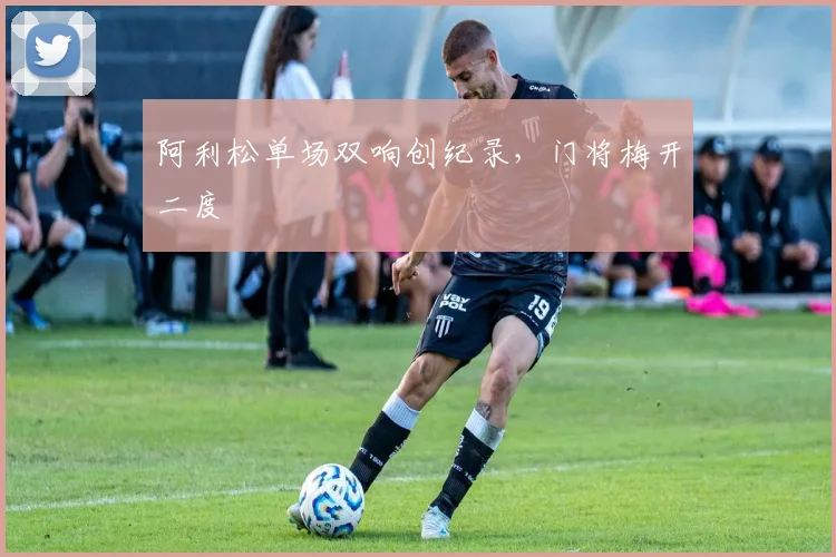 阿利松单场双响创纪录，门将梅开二度