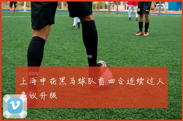 上海申花黑马球队首回合连续过人争议升级