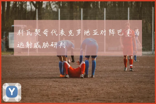 科瓦契奇代表克罗地亚对阵巴拿马远射威胁研判