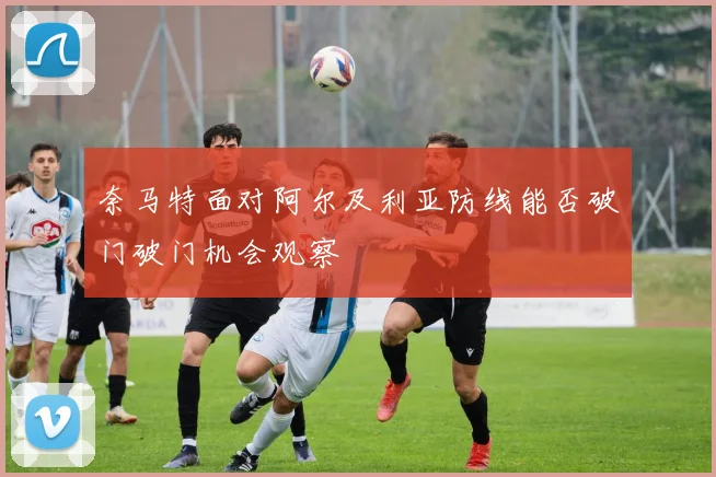 奈马特面对阿尔及利亚防线能否破门破门机会观察
