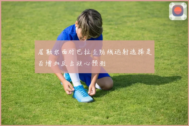 居勒尔面对巴拉圭防线远射选择是否增加反击核心预测