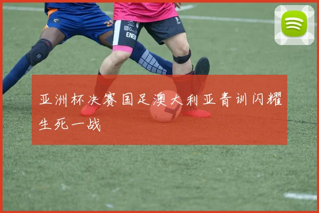 亚洲杯决赛国足澳大利亚青训闪耀生死一战