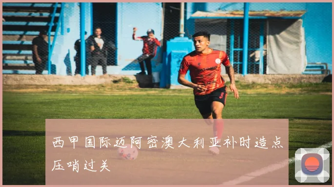 西甲国际迈阿密澳大利亚补时造点压哨过关