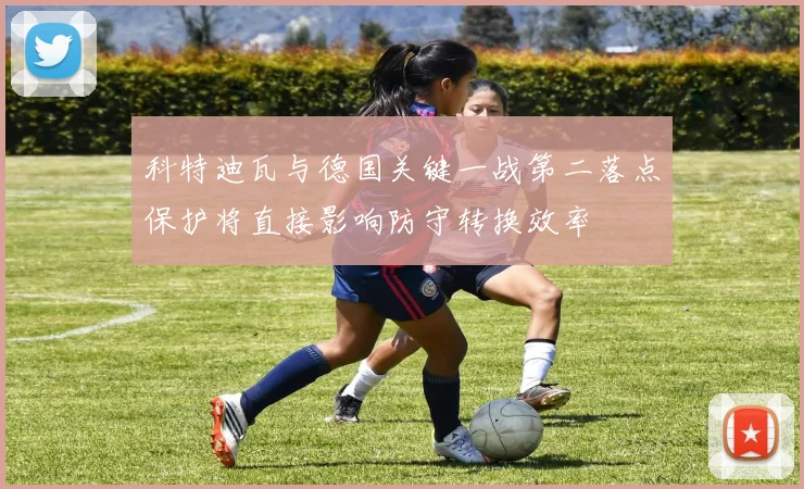 科特迪瓦与德国关键一战第二落点保护将直接影响防守转换效率