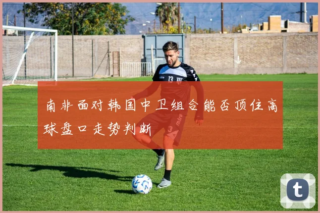 南非面对韩国中卫组合能否顶住高球盘口走势判断