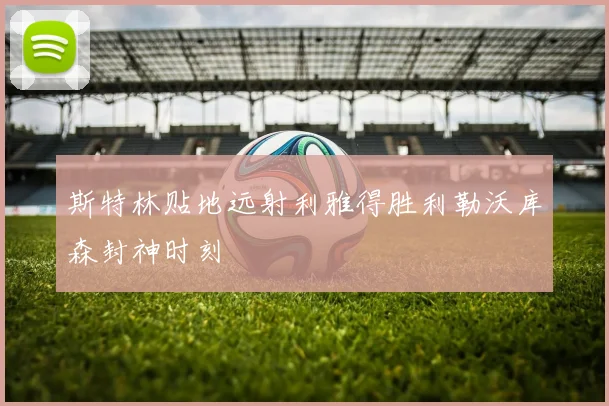 斯特林贴地远射利雅得胜利勒沃库森封神时刻