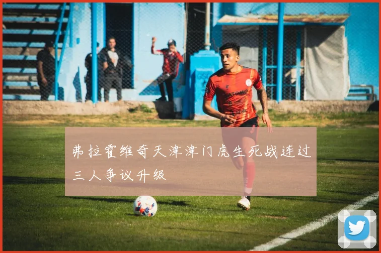 弗拉霍维奇天津津门虎生死战连过三人争议升级
