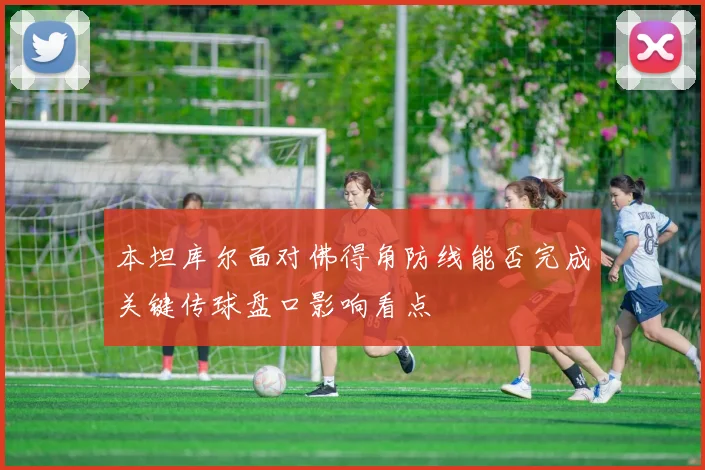 本坦库尔面对佛得角防线能否完成关键传球盘口影响看点
