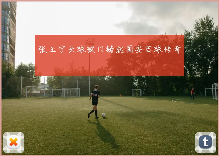 张玉宁头球破门铸就国安百球传奇