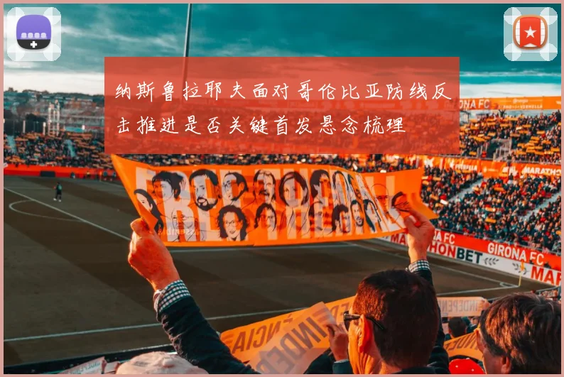 纳斯鲁拉耶夫面对哥伦比亚防线反击推进是否关键首发悬念梳理