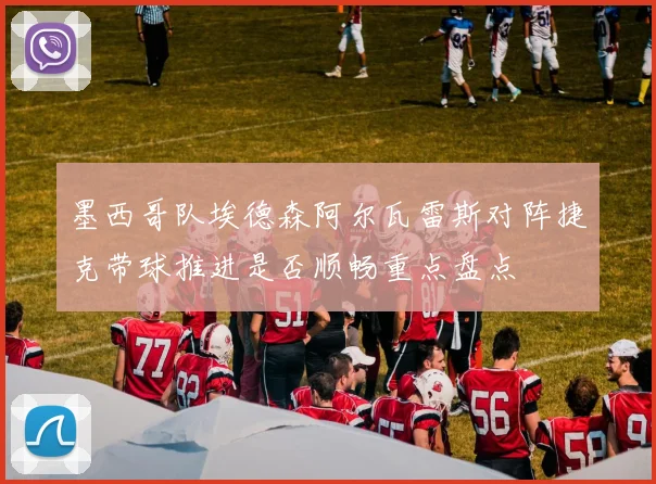 墨西哥队埃德森阿尔瓦雷斯对阵捷克带球推进是否顺畅重点盘点