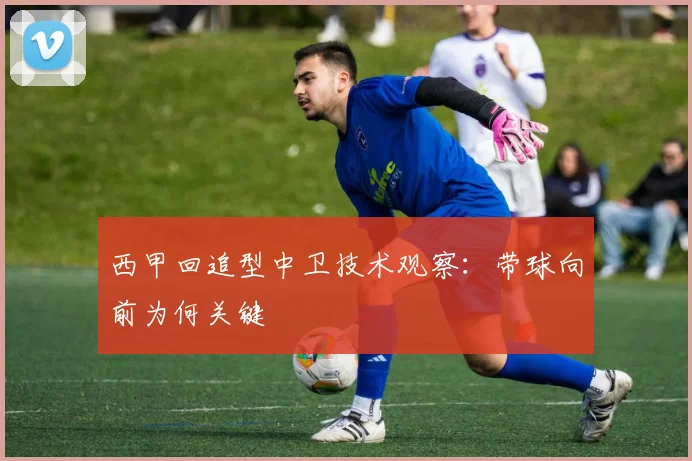 西甲回追型中卫技术观察：带球向前为何关键