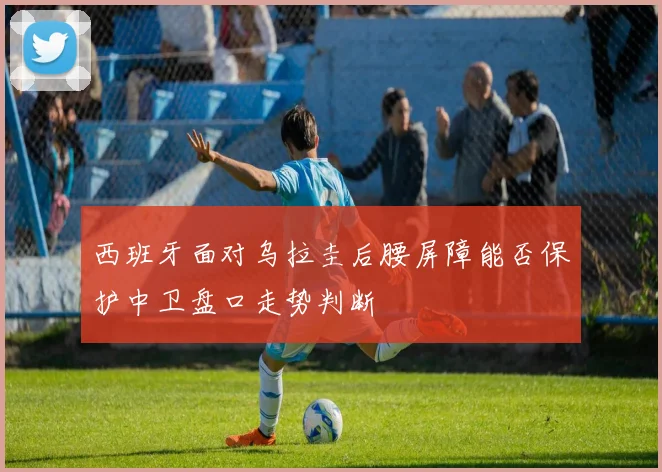 西班牙面对乌拉圭后腰屏障能否保护中卫盘口走势判断