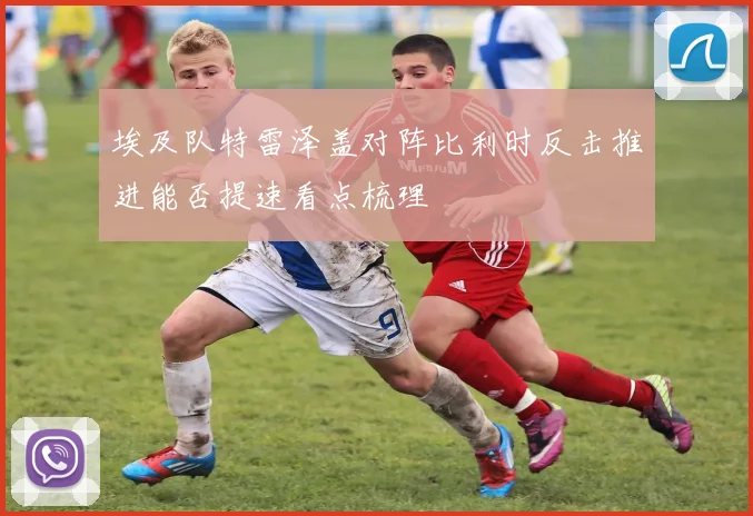 埃及队特雷泽盖对阵比利时反击推进能否提速看点梳理