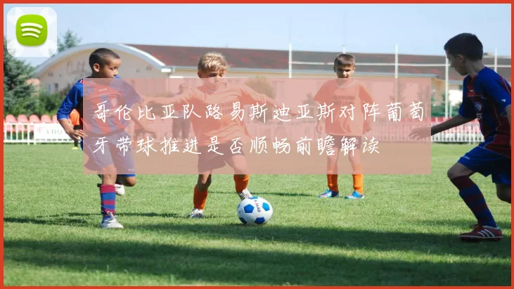 哥伦比亚队路易斯迪亚斯对阵葡萄牙带球推进是否顺畅前瞻解读