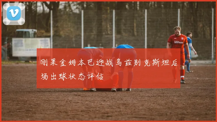 刚果金姆本巴迎战乌兹别克斯坦后场出球状态评估