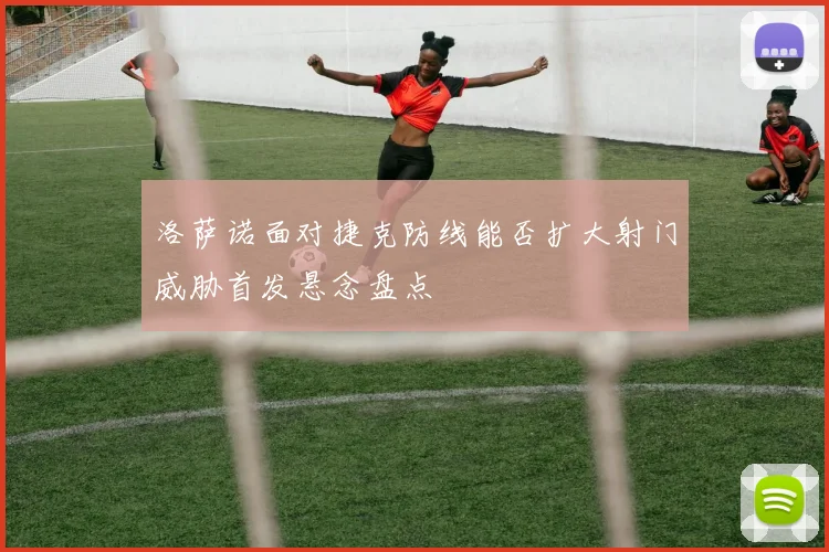 洛萨诺面对捷克防线能否扩大射门威胁首发悬念盘点