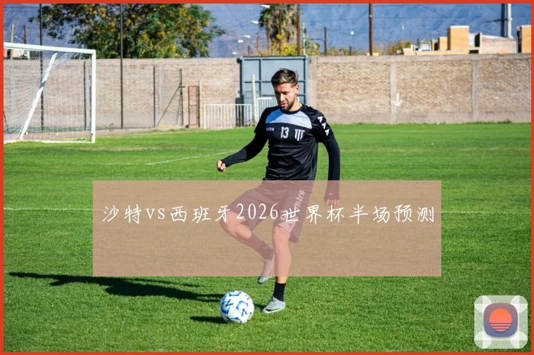 沙特vs西班牙2026世界杯半场预测