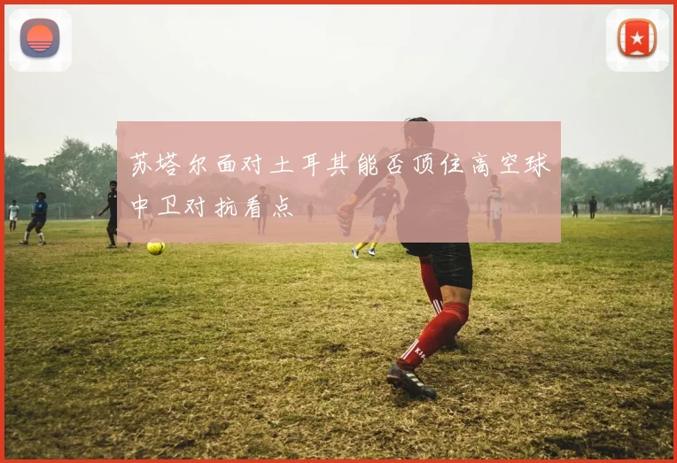 苏塔尔面对土耳其能否顶住高空球中卫对抗看点