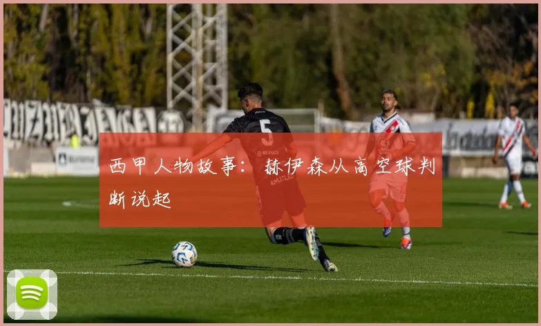 西甲人物故事：赫伊森从高空球判断说起