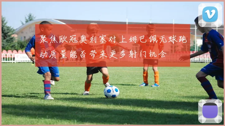 聚焦欧冠奥利塞对上姆巴佩无球跑动质量能否带来更多射门机会