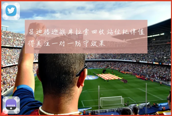 吕迪格迎战库拉索回收站位纪律值得关注一对一防守效果