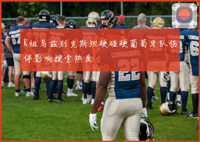 K组乌兹别克斯坦硬碰硬葡萄牙队伤停影响搜索热度